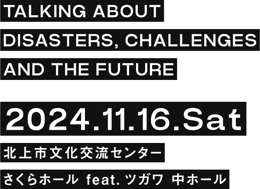 TALKING ABOUT DISASTERS, CHALLENGES AND THE FUTURE 2024.11.16.Sat 北上市文化交流センター さくらホール feat.ツガワ 中ホール